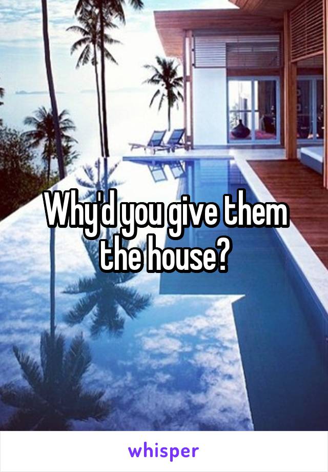 Why'd you give them the house?