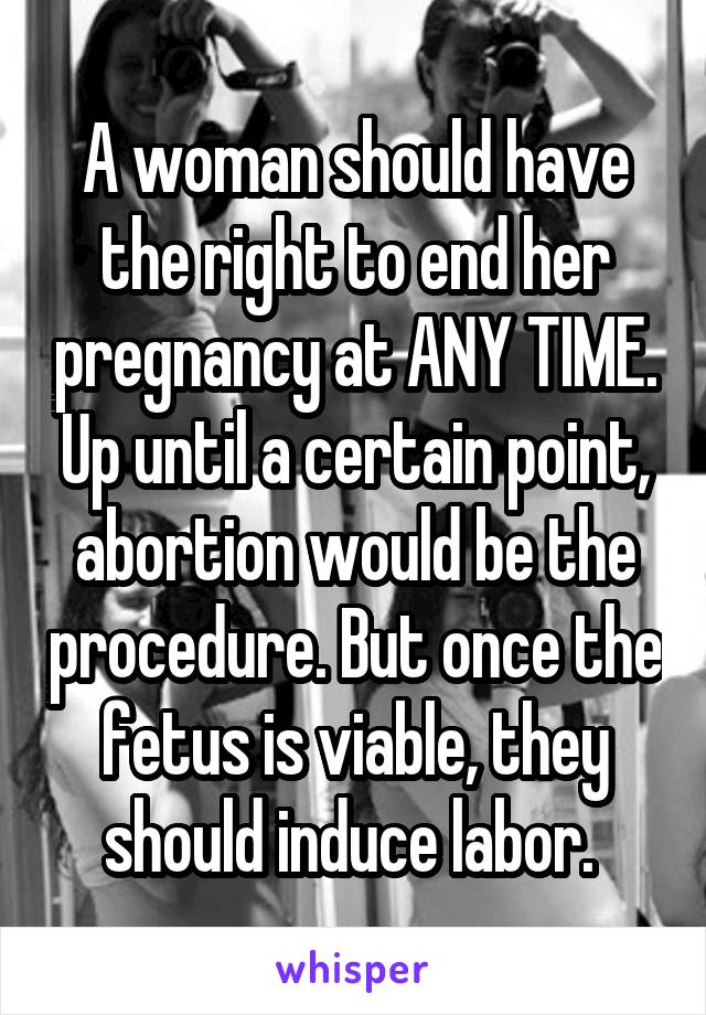 A woman should have the right to end her pregnancy at ANY TIME. Up until a certain point, abortion would be the procedure. But once the fetus is viable, they should induce labor. 