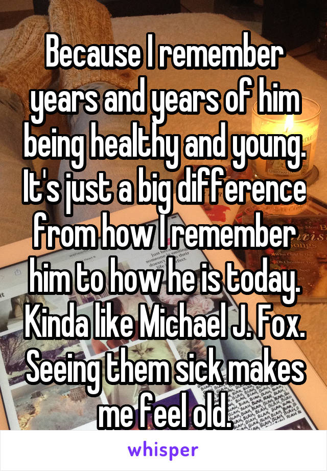 Because I remember years and years of him being healthy and young. It's just a big difference from how I remember him to how he is today. Kinda like Michael J. Fox. Seeing them sick makes me feel old.