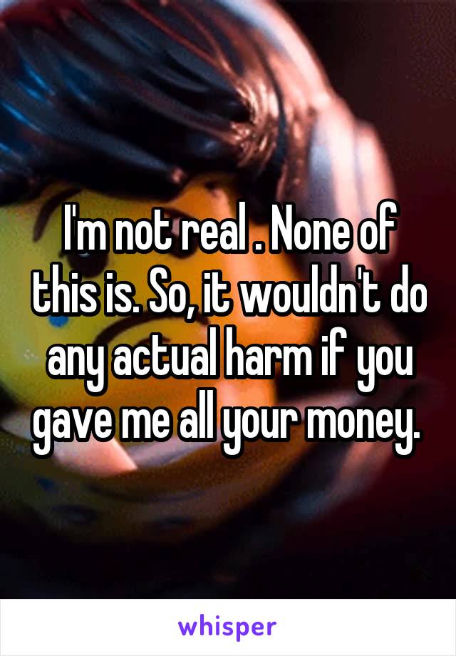 I'm not real . None of this is. So, it wouldn't do any actual harm if you gave me all your money. 