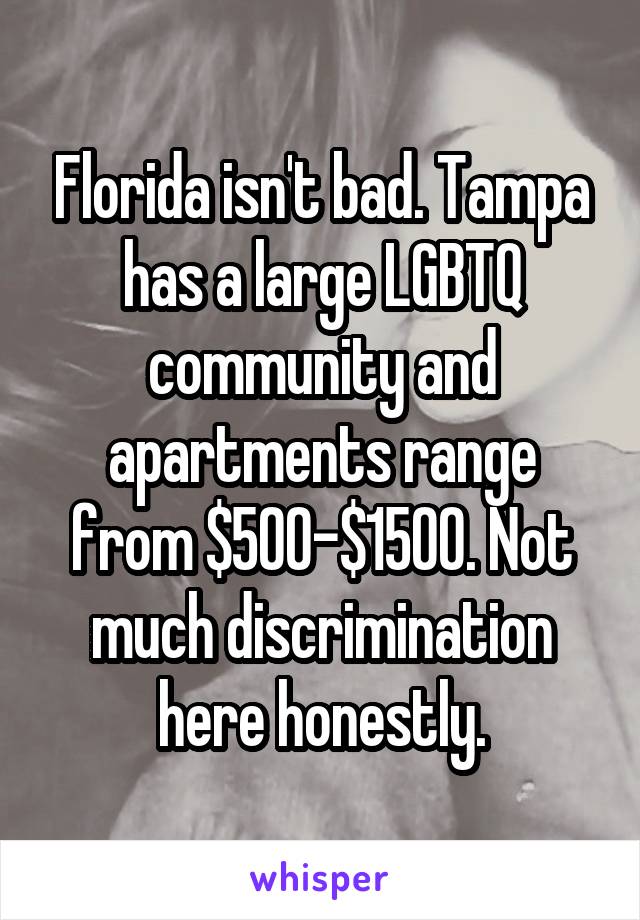Florida isn't bad. Tampa has a large LGBTQ community and apartments range from $500-$1500. Not much discrimination here honestly.