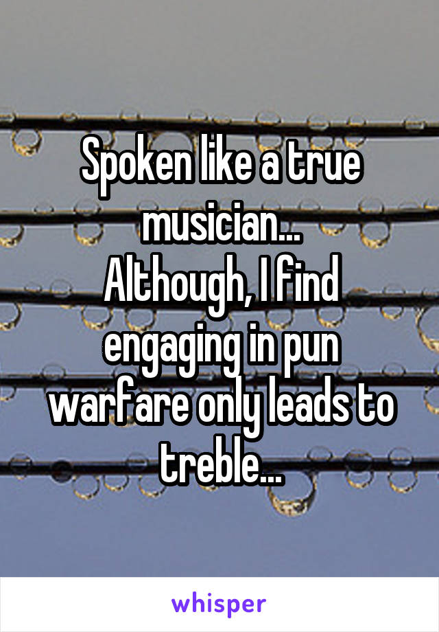 Spoken like a true musician...
Although, I find engaging in pun warfare only leads to treble...