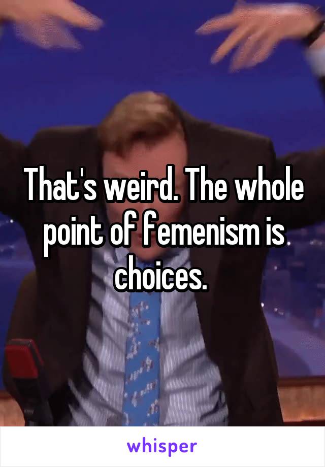 That's weird. The whole point of femenism is choices. 