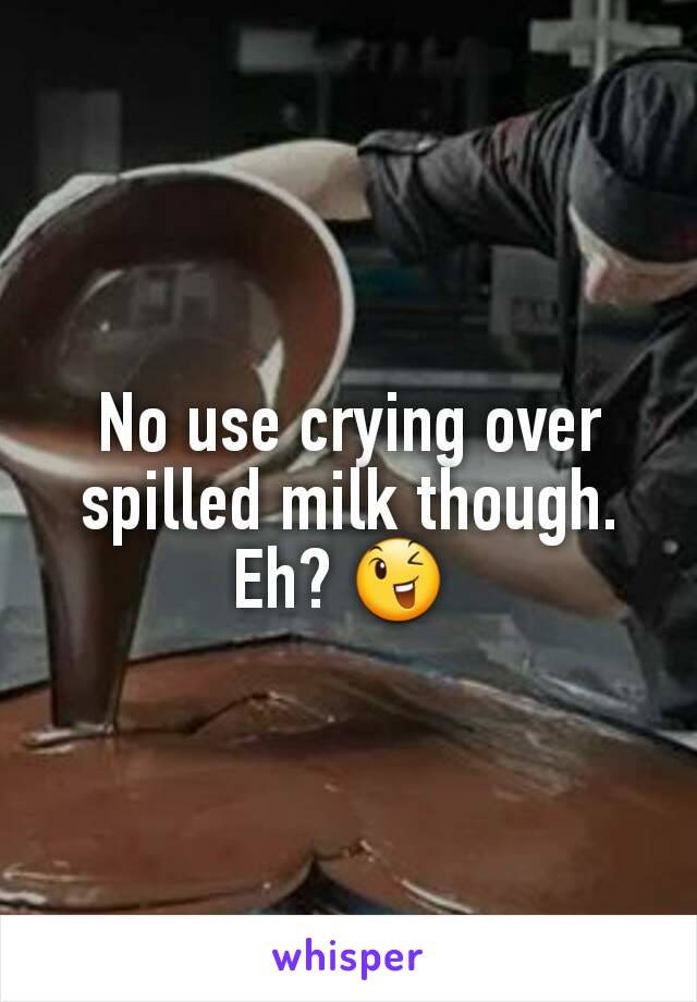 No use crying over spilled milk though.
Eh? 😉 