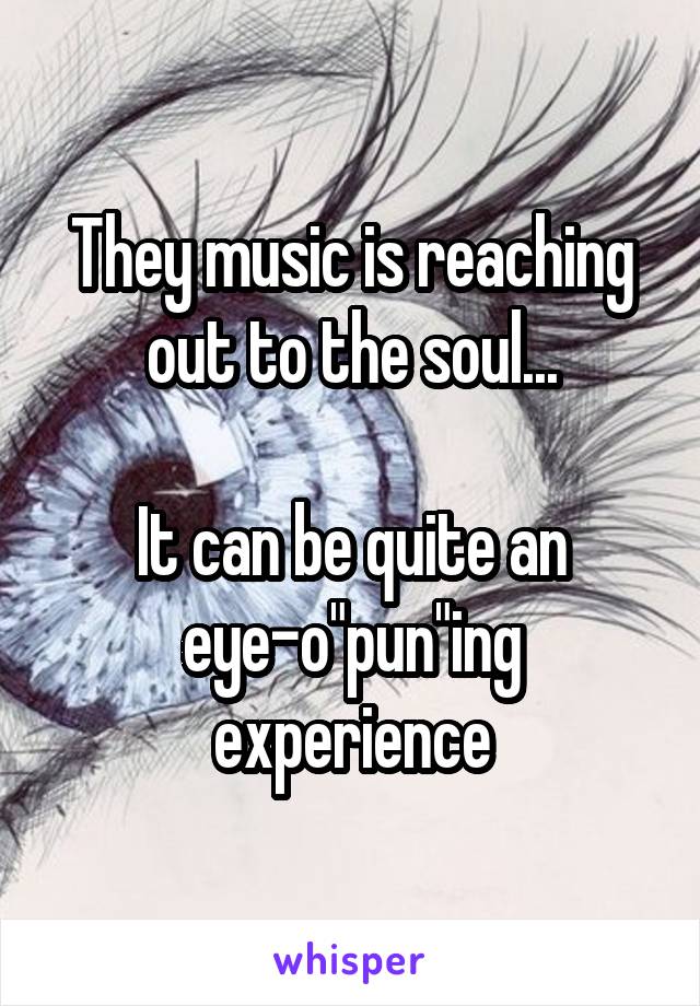 They music is reaching out to the soul...

It can be quite an eye-o"pun"ing experience