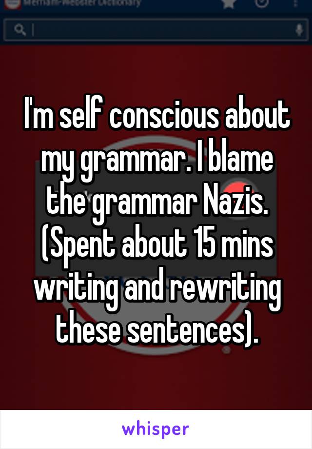 I'm self conscious about my grammar. I blame the grammar Nazis.
(Spent about 15 mins writing and rewriting these sentences).