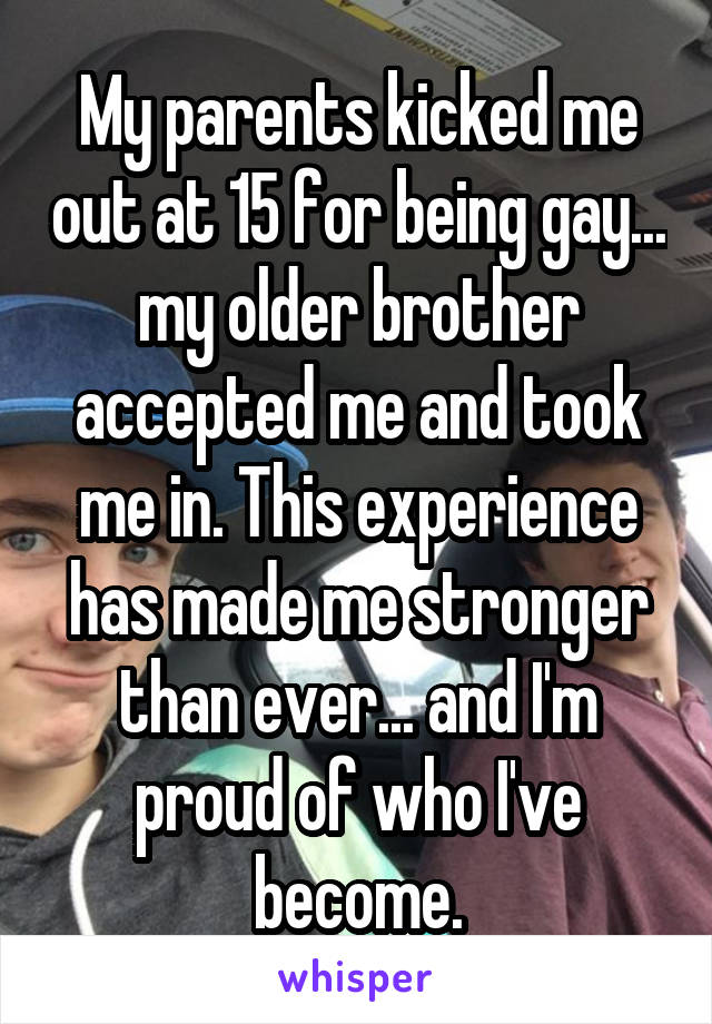 My parents kicked me out at 15 for being gay... my older brother accepted me and took me in. This experience has made me stronger than ever... and I'm proud of who I've become.