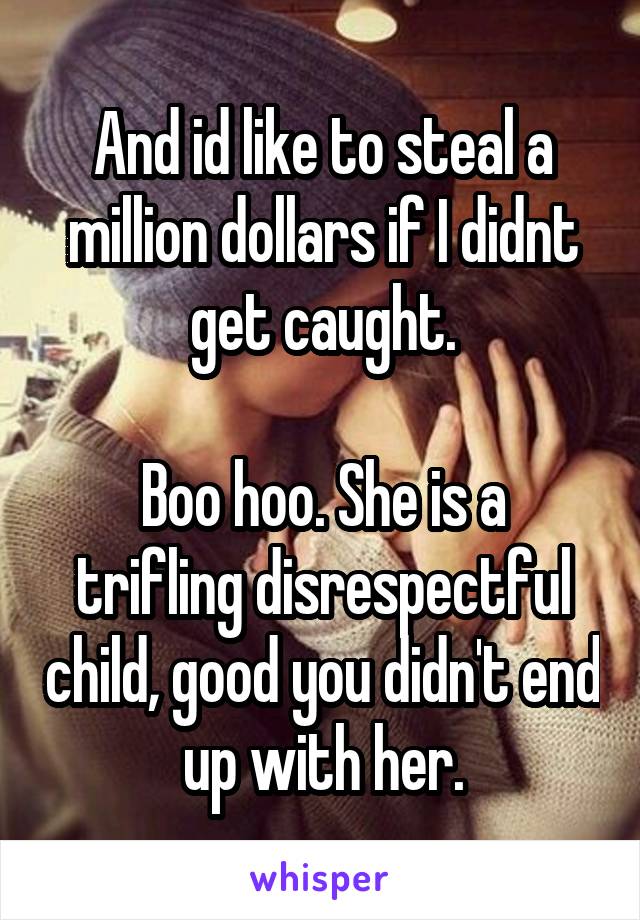 And id like to steal a million dollars if I didnt get caught.

Boo hoo. She is a trifling disrespectful child, good you didn't end up with her.