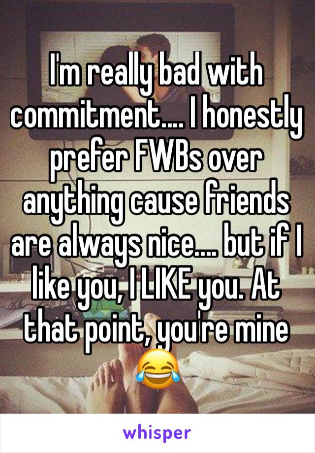 I'm really bad with commitment.... I honestly prefer FWBs over anything cause friends are always nice.... but if I like you, I LIKE you. At that point, you're mine 😂