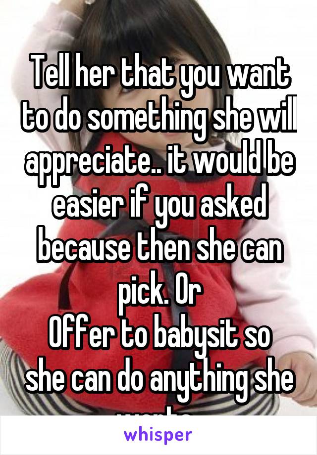 
Tell her that you want to do something she will appreciate.. it would be easier if you asked because then she can pick. Or
Offer to babysit so she can do anything she wants. 