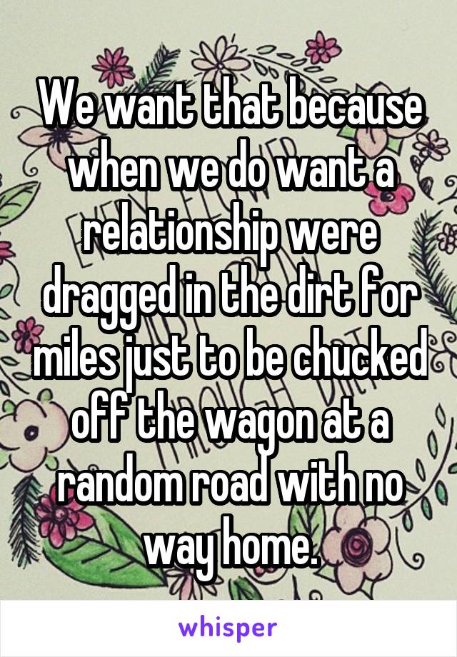 We want that because when we do want a relationship were dragged in the dirt for miles just to be chucked off the wagon at a random road with no way home.
