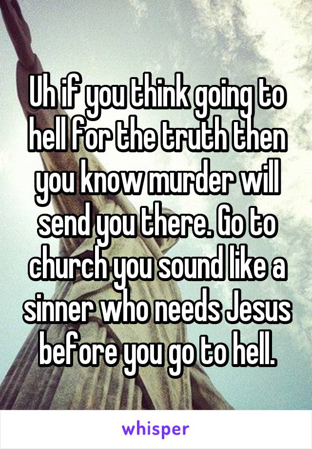 Uh if you think going to hell for the truth then you know murder will send you there. Go to church you sound like a sinner who needs Jesus before you go to hell.