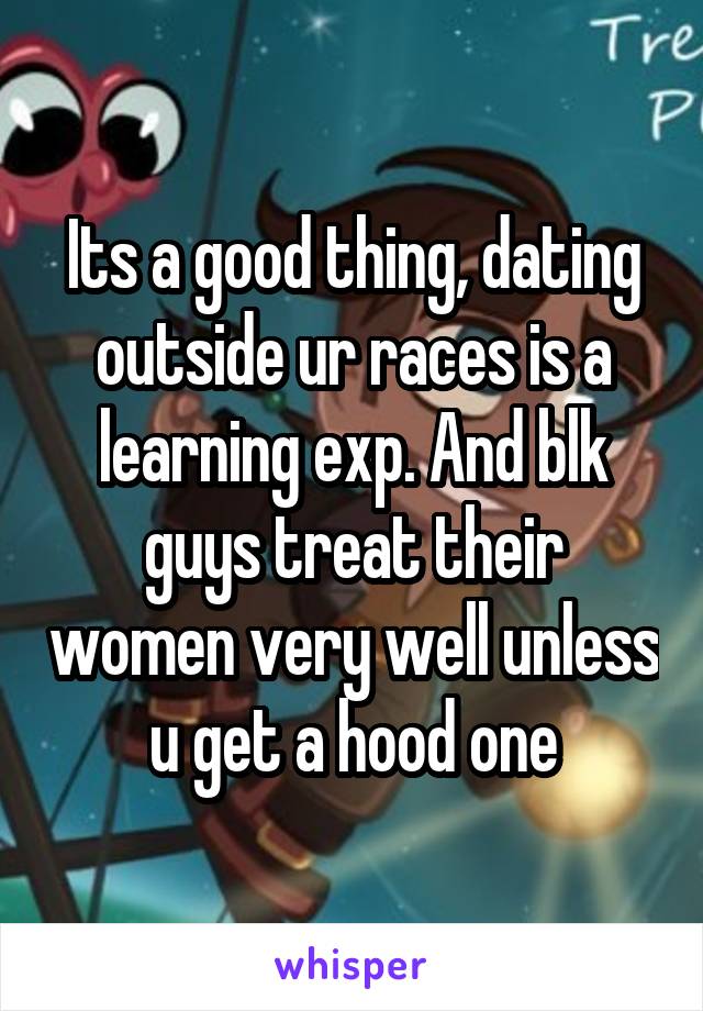 Its a good thing, dating outside ur races is a learning exp. And blk guys treat their women very well unless u get a hood one