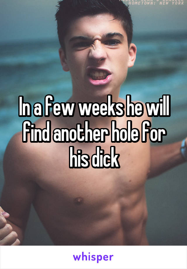 In a few weeks he will find another hole for his dick