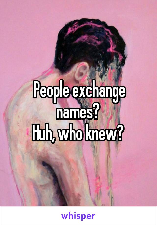 People exchange names? 
Huh, who knew? 