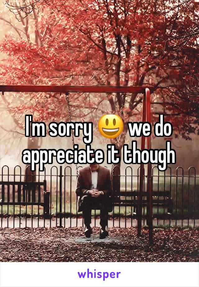 I'm sorry 😃 we do appreciate it though