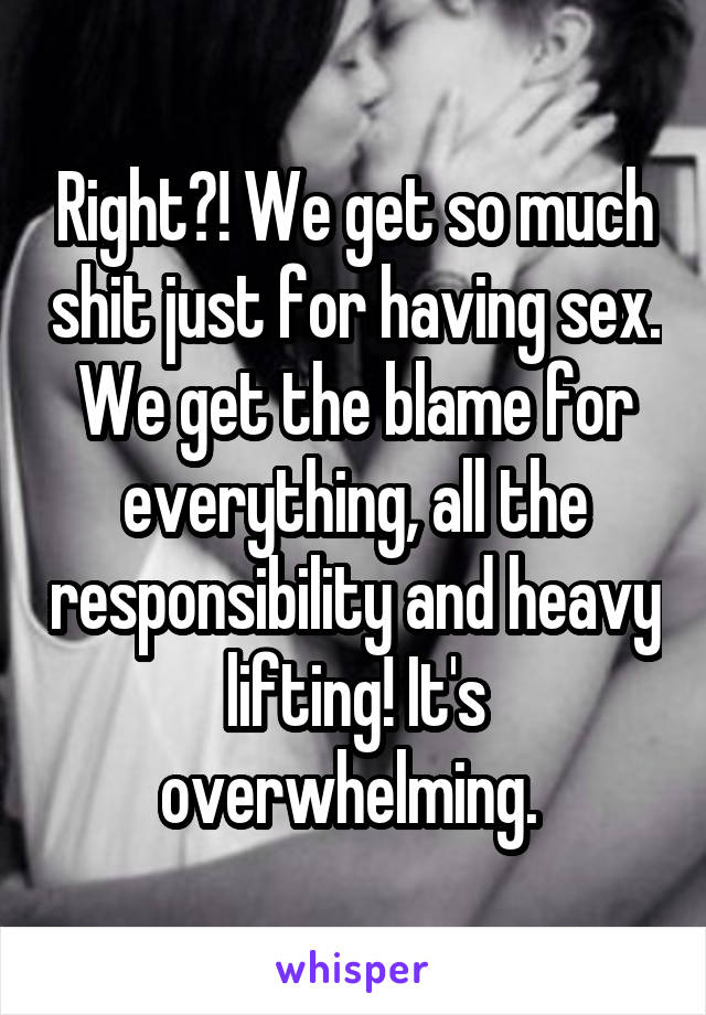 Right?! We get so much shit just for having sex. We get the blame for everything, all the responsibility and heavy lifting! It's overwhelming. 