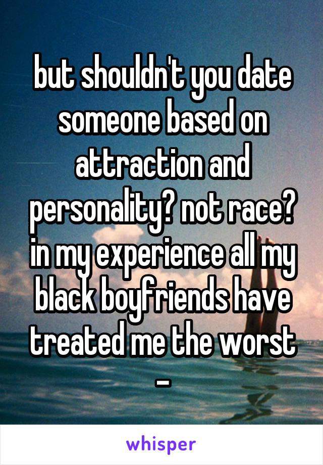 but shouldn't you date someone based on attraction and personality? not race? in my experience all my black boyfriends have treated me the worst -