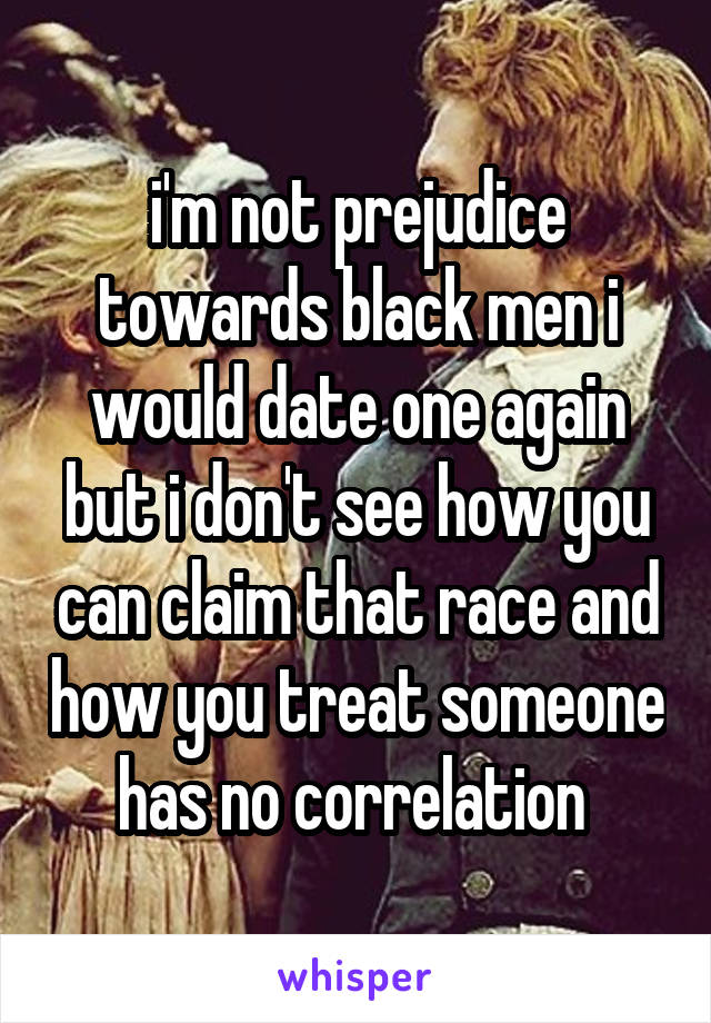 i'm not prejudice towards black men i would date one again but i don't see how you can claim that race and how you treat someone has no correlation 