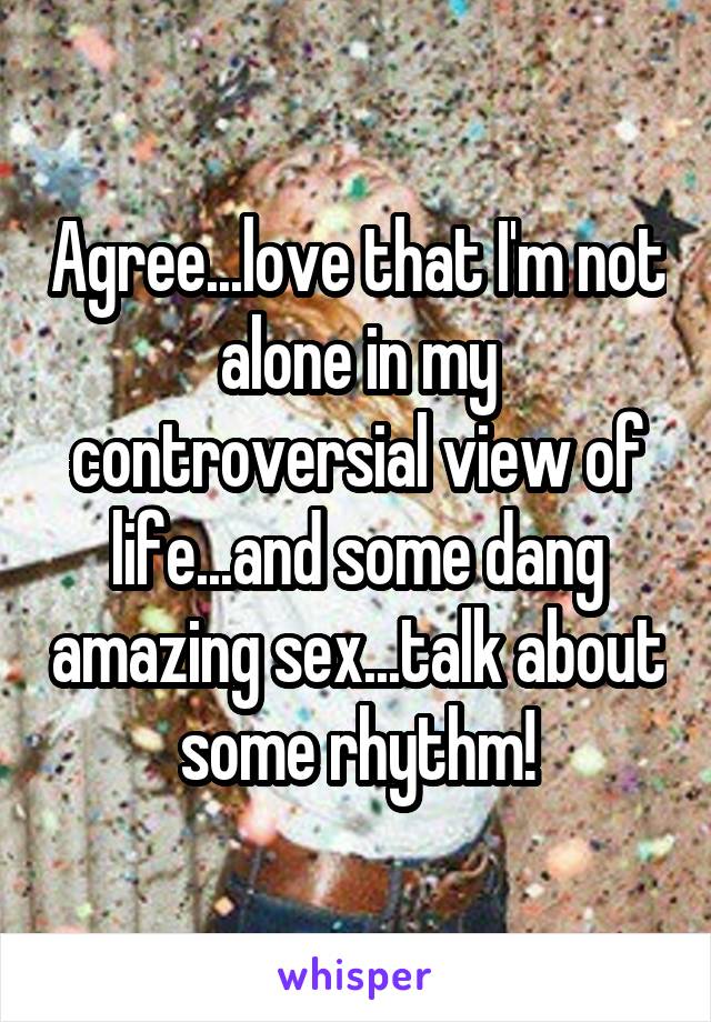 Agree...love that I'm not alone in my controversial view of life...and some dang amazing sex...talk about some rhythm!