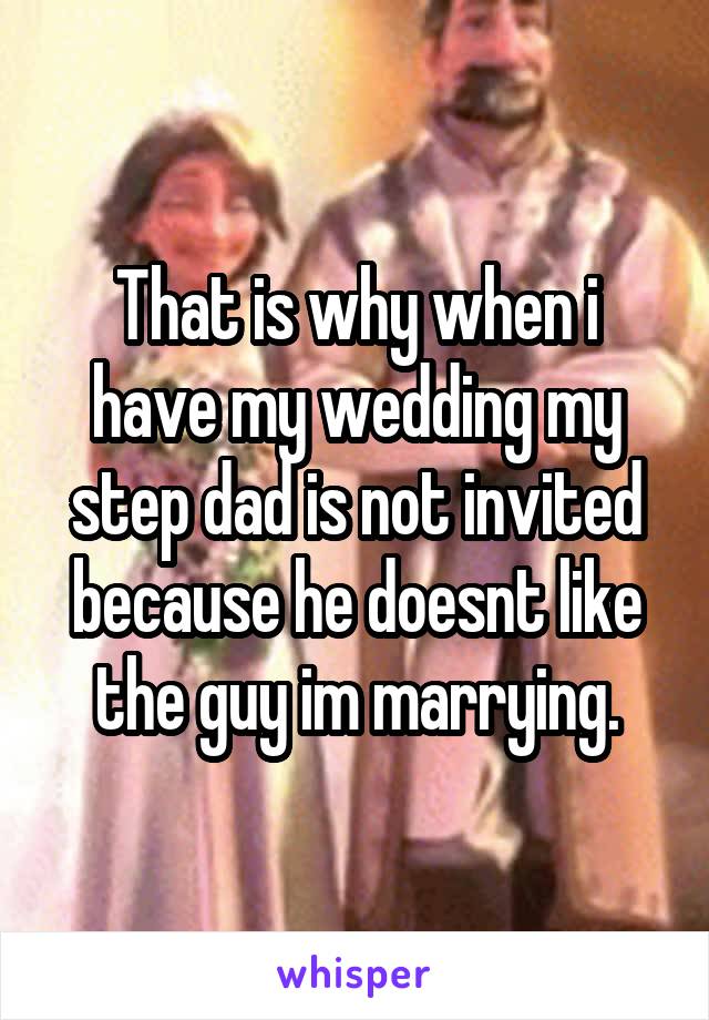 That is why when i have my wedding my step dad is not invited because he doesnt like the guy im marrying.