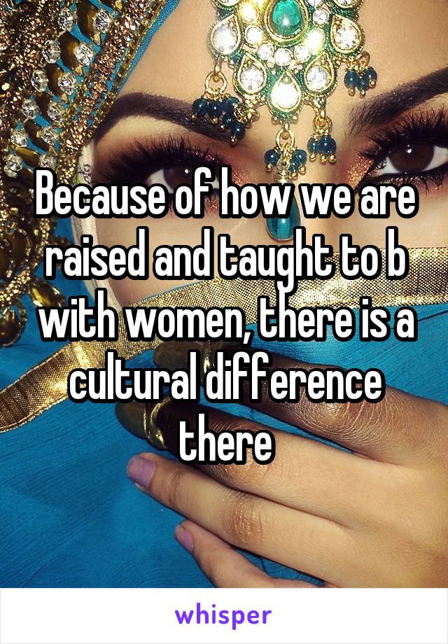 Because of how we are raised and taught to b with women, there is a cultural difference there