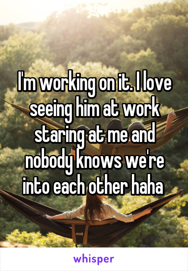 I'm working on it. I love seeing him at work staring at me and nobody knows we're into each other haha 