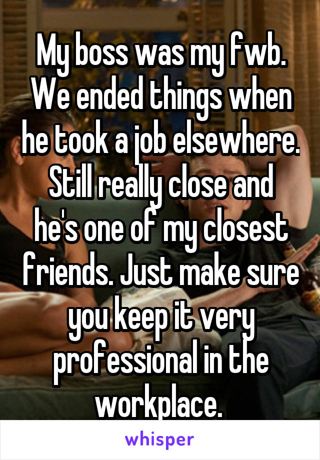 My boss was my fwb. We ended things when he took a job elsewhere.
Still really close and he's one of my closest friends. Just make sure you keep it very professional in the workplace. 