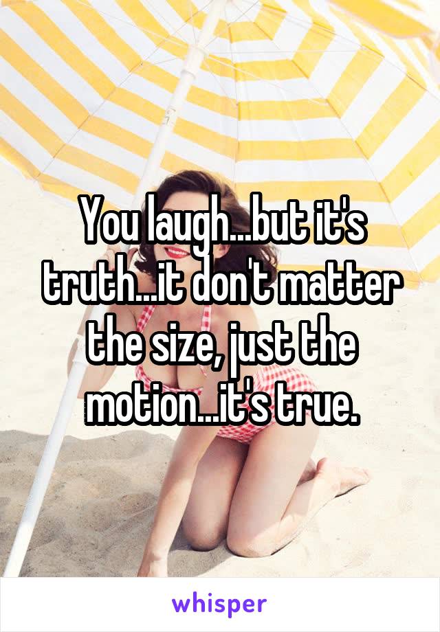 You laugh...but it's truth...it don't matter the size, just the motion...it's true.