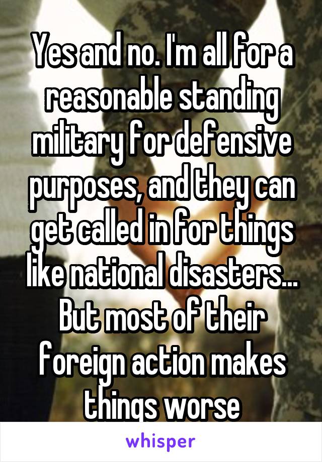 Yes and no. I'm all for a reasonable standing military for defensive purposes, and they can get called in for things like national disasters...
But most of their foreign action makes things worse