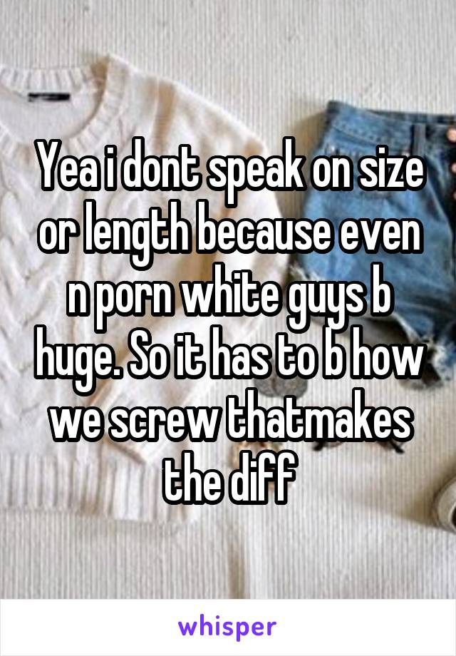 Yea i dont speak on size or length because even n porn white guys b huge. So it has to b how we screw thatmakes the diff