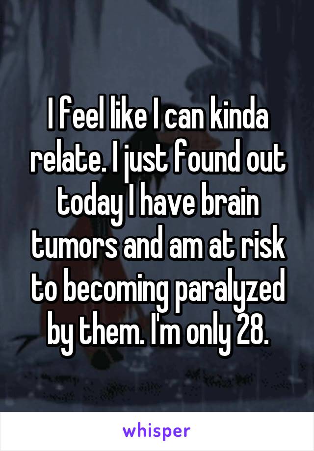 I feel like I can kinda relate. I just found out today I have brain tumors and am at risk to becoming paralyzed by them. I'm only 28.