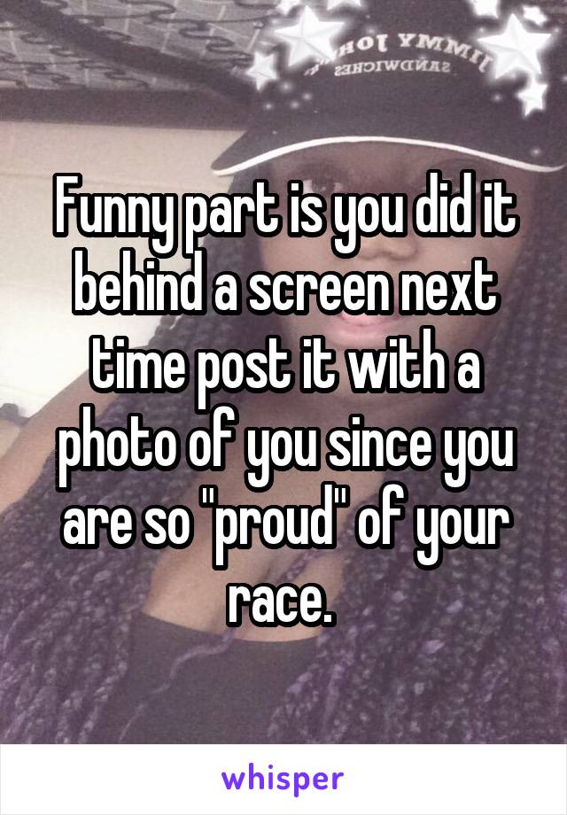 Funny part is you did it behind a screen next time post it with a photo of you since you are so "proud" of your race. 