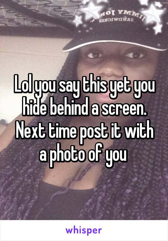 Lol you say this yet you hide behind a screen. Next time post it with a photo of you 