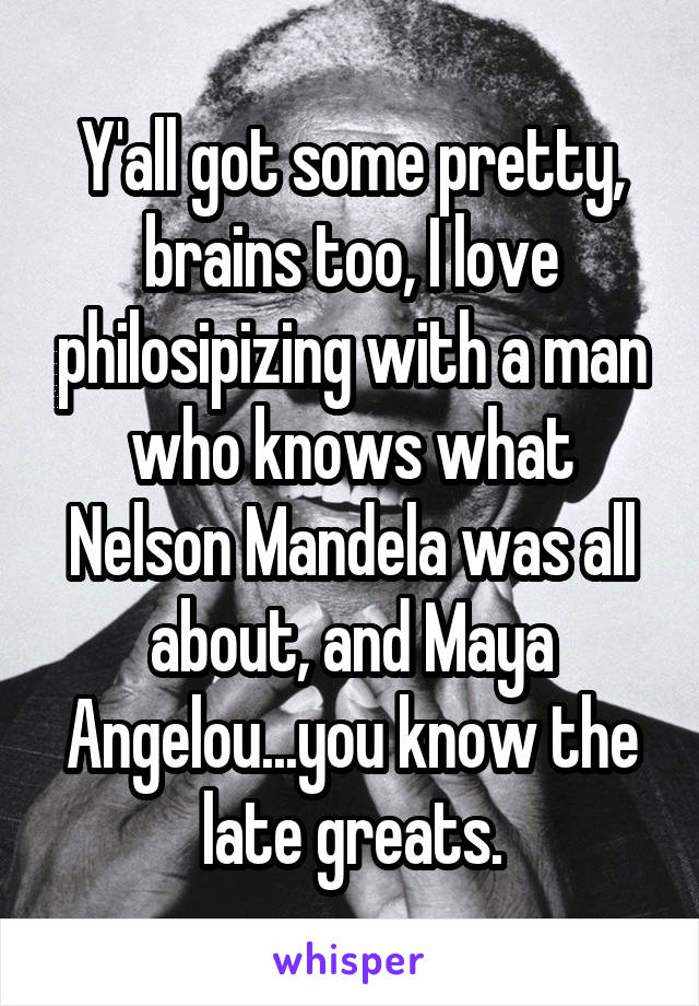 Y'all got some pretty, brains too, I love philosipizing with a man who knows what Nelson Mandela was all about, and Maya Angelou...you know the late greats.