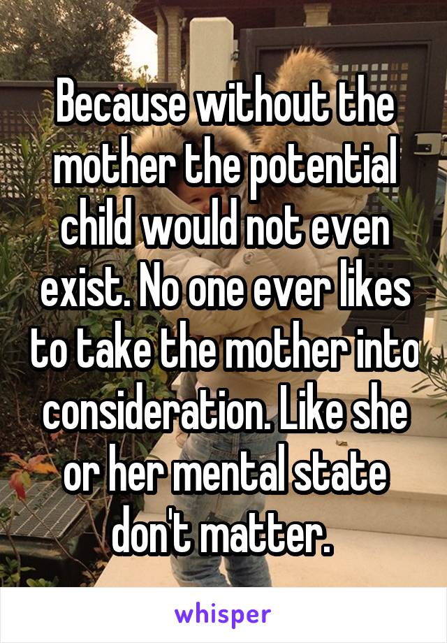 Because without the mother the potential child would not even exist. No one ever likes to take the mother into consideration. Like she or her mental state don't matter. 