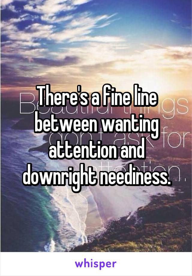 There's a fine line between wanting attention and downright neediness.