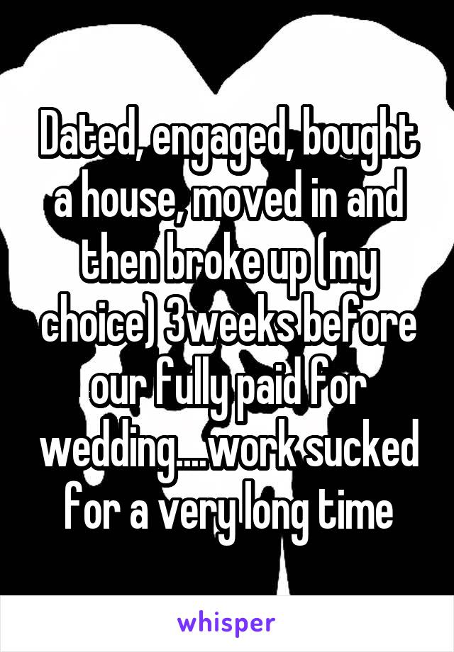 Dated, engaged, bought a house, moved in and then broke up (my choice) 3weeks before our fully paid for wedding....work sucked for a very long time