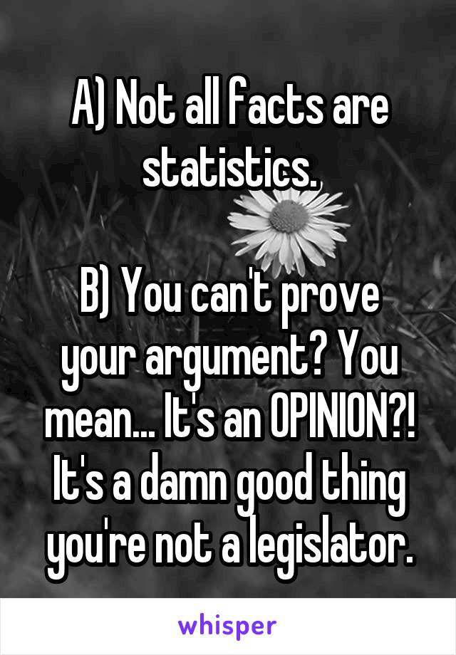 A) Not all facts are statistics.

B) You can't prove your argument? You mean... It's an OPINION?! It's a damn good thing you're not a legislator.