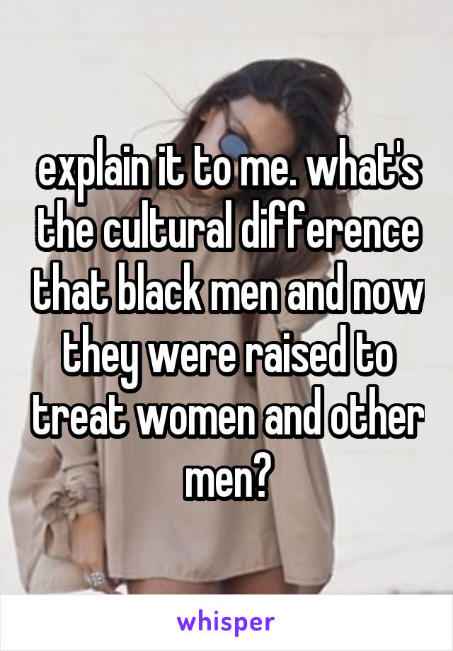 explain it to me. what's the cultural difference that black men and now they were raised to treat women and other men?
