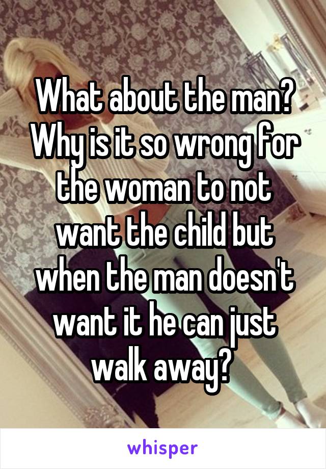 What about the man? Why is it so wrong for the woman to not want the child but when the man doesn't want it he can just walk away? 