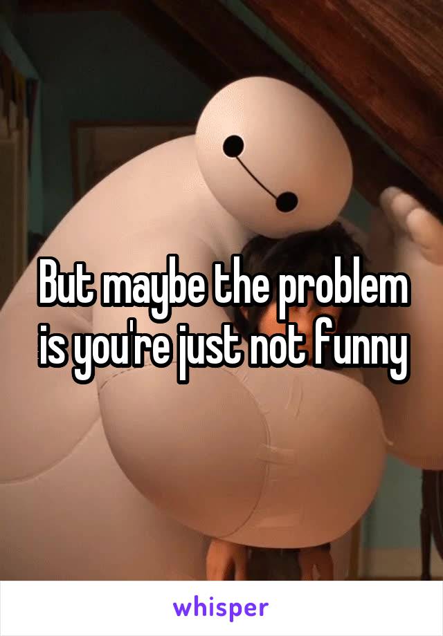 But maybe the problem is you're just not funny
