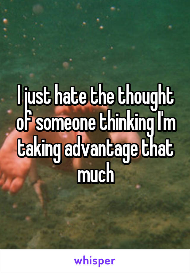 I just hate the thought of someone thinking I'm taking advantage that much