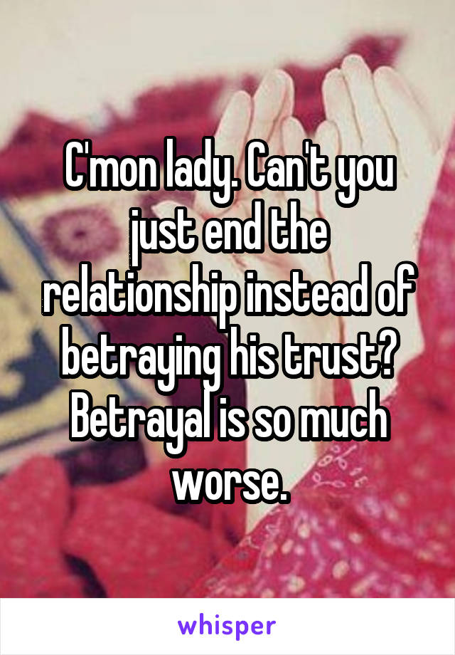 C'mon lady. Can't you just end the relationship instead of betraying his trust? Betrayal is so much worse.
