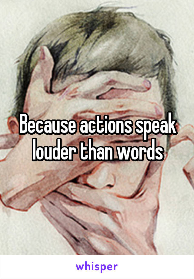 Because actions speak louder than words