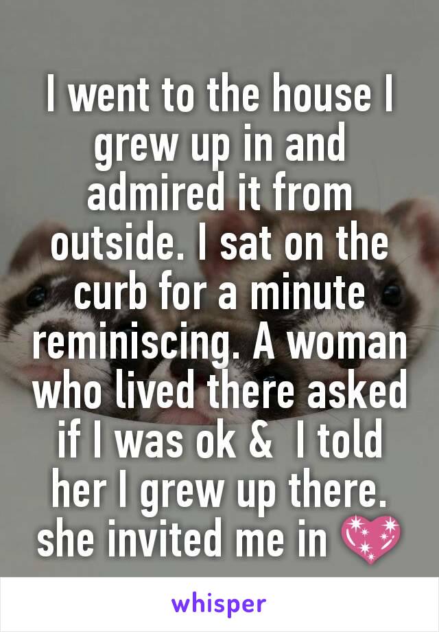 I went to the house I grew up in and admired it from outside. I sat on the curb for a minute reminiscing. A woman who lived there asked if I was ok &  I told her I grew up there. she invited me in 💖