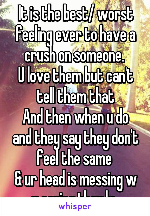 It is the best/ worst feeling ever to have a crush on someone. 
U love them but can't tell them that
And then when u do and they say they don't feel the same 
& ur head is messing w u saying they ly. 
