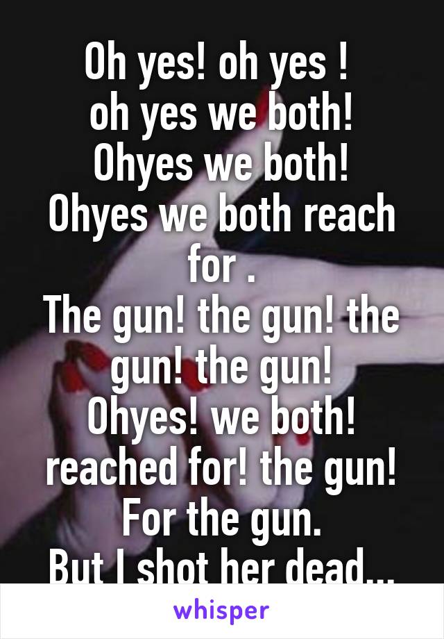 Oh yes! oh yes ! 
oh yes we both!
Ohyes we both!
Ohyes we both reach for .
The gun! the gun! the gun! the gun!
Ohyes! we both! reached for! the gun! For the gun.
But I shot her dead...