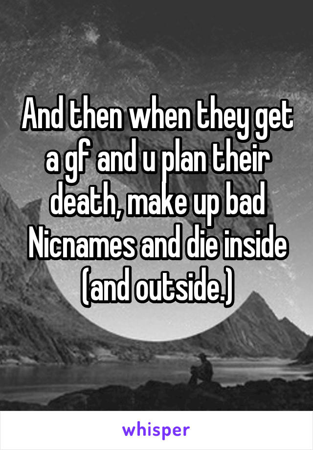 And then when they get a gf and u plan their death, make up bad Nicnames and die inside (and outside.)
