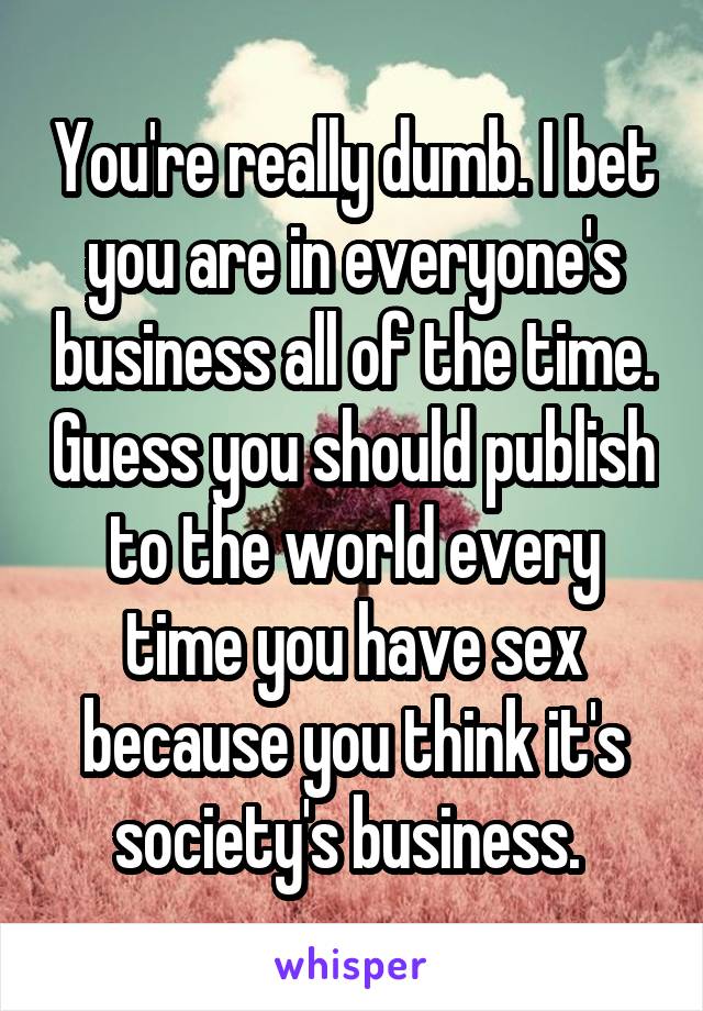 You're really dumb. I bet you are in everyone's business all of the time. Guess you should publish to the world every time you have sex because you think it's society's business. 